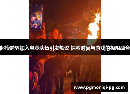 超模跨界加入电竞队伍引发热议 探索时尚与游戏的极限融合